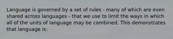 Language is governed by a set of rules - many of which are even shared across languages - that we use to limit the ways in which all of the units of language may be combined. This demonstrates that language is: