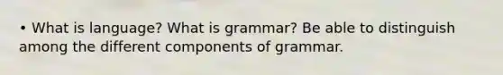 • What is language? What is grammar? Be able to distinguish among the different components of grammar.