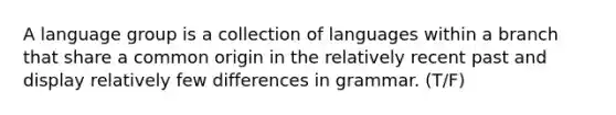 A language group is a collection of languages within a branch that share a common origin in the relatively recent past and display relatively few differences in grammar. (T/F)