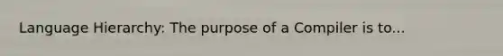 Language Hierarchy: The purpose of a Compiler is to...