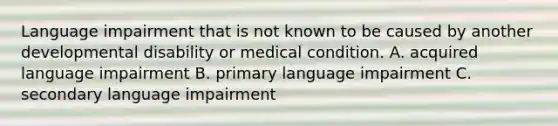 Language impairment that is not known to be caused by another developmental disability or medical condition. A. acquired language impairment B. primary language impairment C. secondary language impairment