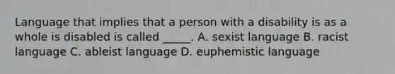 Language that implies that a person with a disability is as a whole is disabled is called _____. A. sexist language B. racist language C. ableist language D. euphemistic language