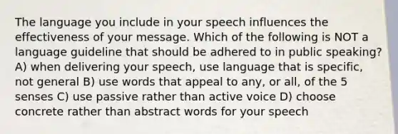 The language you include in your speech influences the effectiveness of your message. Which of the following is NOT a language guideline that should be adhered to in public speaking? A) when delivering your speech, use language that is specific, not general B) use words that appeal to any, or all, of the 5 senses C) use passive rather than <a href='https://www.questionai.com/knowledge/kV1mDGHNlo-active-voice' class='anchor-knowledge'>active voice</a> D) choose concrete rather than abstract words for your speech