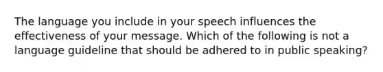 The language you include in your speech influences the effectiveness of your message. Which of the following is not a language guideline that should be adhered to in public speaking?