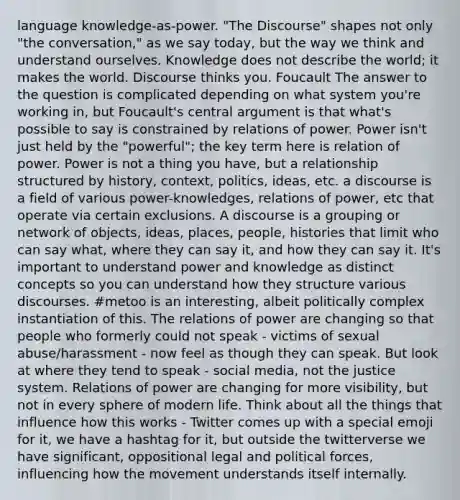 language knowledge-as-power. "The Discourse" shapes not only "the conversation," as we say today, but the way we think and understand ourselves. Knowledge does not describe the world; it makes the world. Discourse thinks you. Foucault The answer to the question is complicated depending on what system you're working in, but Foucault's central argument is that what's possible to say is constrained by relations of power. Power isn't just held by the "powerful"; the key term here is relation of power. Power is not a thing you have, but a relationship structured by history, context, politics, ideas, etc. a discourse is a field of various power-knowledges, relations of power, etc that operate via certain exclusions. A discourse is a grouping or network of objects, ideas, places, people, histories that limit who can say what, where they can say it, and how they can say it. It's important to understand power and knowledge as distinct concepts so you can understand how they structure various discourses. #metoo is an interesting, albeit politically complex instantiation of this. The relations of power are changing so that people who formerly could not speak - victims of sexual abuse/harassment - now feel as though they can speak. But look at where they tend to speak - social media, not the justice system. Relations of power are changing for more visibility, but not in every sphere of modern life. Think about all the things that influence how this works - Twitter comes up with a special emoji for it, we have a hashtag for it, but outside the twitterverse we have significant, oppositional legal and political forces, influencing how the movement understands itself internally.