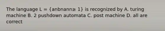 The language L = (anbnann≥ 1) is recognized by A. turing machine B. 2 pushdown automata C. post machine D. all are correct