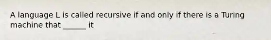 A language L is called recursive if and only if there is a Turing machine that ______ it