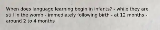 When does language learning begin in infants? - while they are still in the womb - immediately following birth - at 12 months - around 2 to 4 months