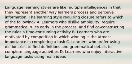 Language learning styles are like multiple intelligences in that they represent another way learners process and perceive information. The learning style requiring closure refers to which of the following? A. Learners who dislike ambiguity, require grammatical rules early in the process, and find co-constructing the rules a time-consuming activity B. Learners who are motivated by competition in which winning is the utmost importance in completing a task C. Learners who prefer using dictionaries to find definitions and grammatical details to complete language activities D. Learners who enjoy interactive language tasks using main ideas