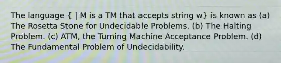 The language ( | M is a TM that accepts string w) is known as (a) The Rosetta Stone for Undecidable Problems. (b) The Halting Problem. (c) ATM, the Turning Machine Acceptance Problem. (d) The Fundamental Problem of Undecidability.