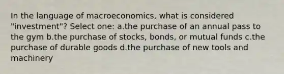 In the language of macroeconomics, what is considered "investment"? Select one: a.the purchase of an annual pass to the gym b.the purchase of stocks, bonds, or mutual funds c.the purchase of durable goods d.the purchase of new tools and machinery