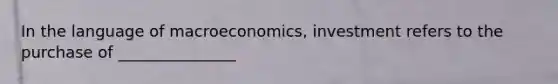 In the language of macroeconomics, investment refers to the purchase of _______________