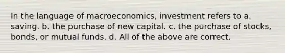 In the language of macroeconomics, investment refers to a. saving. b. the purchase of new capital. c. the purchase of stocks, bonds, or mutual funds. d. All of the above are correct.