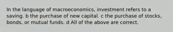 In the language of macroeconomics, investment refers to a saving. b the purchase of new capital. c the purchase of stocks, bonds, or mutual funds. d All of the above are correct.