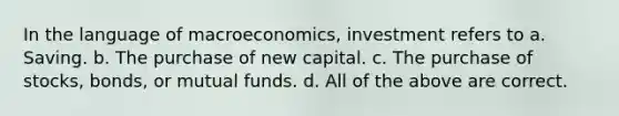 In the language of macroeconomics, investment refers to a. Saving. b. The purchase of new capital. c. The purchase of stocks, bonds, or mutual funds. d. All of the above are correct.