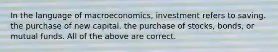 In the language of macroeconomics, investment refers to saving. the purchase of new capital. the purchase of stocks, bonds, or mutual funds. All of the above are correct.