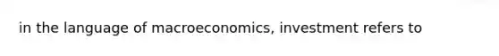 in the language of macroeconomics, investment refers to