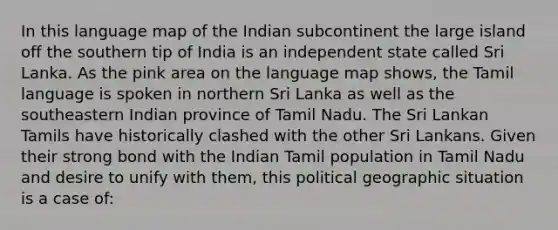 In this language map of the Indian subcontinent the large island off the southern tip of India is an independent state called Sri Lanka. As the pink area on the language map shows, the Tamil language is spoken in northern Sri Lanka as well as the southeastern Indian province of Tamil Nadu. The Sri Lankan Tamils have historically clashed with the other Sri Lankans. Given their strong bond with the Indian Tamil population in Tamil Nadu and desire to unify with them, this political geographic situation is a case of: