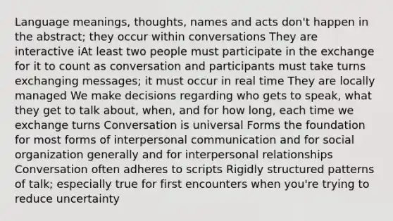 Language meanings, thoughts, names and acts don't happen in the abstract; they occur within conversations They are interactive iAt least two people must participate in the exchange for it to count as conversation and participants must take turns exchanging messages; it must occur in real time They are locally managed We make decisions regarding who gets to speak, what they get to talk about, when, and for how long, each time we exchange turns Conversation is universal Forms the foundation for most forms of interpersonal communication and for social organization generally and for interpersonal relationships Conversation often adheres to scripts Rigidly structured patterns of talk; especially true for first encounters when you're trying to reduce uncertainty