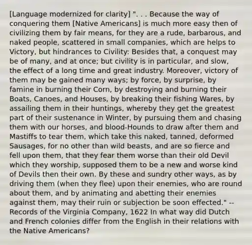 [Language modernized for clarity] ". . . Because the way of conquering them [Native Americans] is much more easy then of civilizing them by fair means, for they are a rude, barbarous, and naked people, scattered in small companies, which are helps to Victory, but hindrances to Civility: Besides that, a conquest may be of many, and at once; but civility is in particular, and slow, the effect of a long time and great industry. Moreover, victory of them may be gained many ways; by force, by surprise, by famine in burning their Corn, by destroying and burning their Boats, Canoes, and Houses, by breaking their fishing Wares, by assailing them in their huntings, whereby they get the greatest part of their sustenance in Winter, by pursuing them and chasing them with our horses, and blood-Hounds to draw after them and Mastiffs to tear them, which take this naked, tanned, deformed Sausages, for no other than wild beasts, and are so fierce and fell upon them, that they fear them worse than their old Devil which they worship, supposed them to be a new and worse kind of Devils then their own. By these and sundry other ways, as by driving them (when they flee) upon their enemies, who are round about them, and by animating and abetting their enemies against them, may their ruin or subjection be soon effected." -- Records of the Virginia Company, 1622 In what way did Dutch and French colonies differ from the English in their relations with the Native Americans?