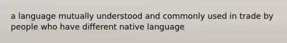 a language mutually understood and commonly used in trade by people who have different native language