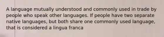 A language mutually understood and commonly used in trade by people who speak other languages. If people have two separate native languages, but both share one commonly used language, that is considered a lingua franca