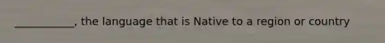 ___________, the language that is Native to a region or country