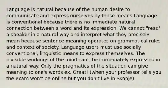 Language is natural because of the human desire to communicate and express ourselves by those means Language is conventional because there is no immediate natural connection between a word and its expression. We cannot "read" a speaker in a natural way and interpret what they precisely mean because sentence meaning operates on grammatical rules and context of society. Language users must use socially conventional, linguistic means to express themselves. The invisible workings of the mind can't be immediately expressed in a natural way. Only the pragmatics of the situation can give meaning to one's words ex. Great! (when your professor tells you the exam won't be online but you don't live in Skopje)