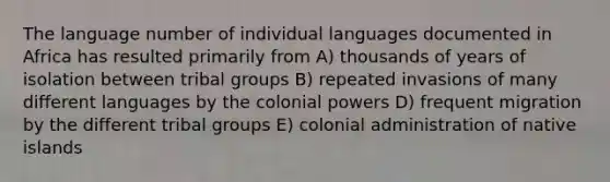 The language number of individual languages documented in Africa has resulted primarily from A) thousands of years of isolation between tribal groups B) repeated invasions of many different languages by the colonial powers D) frequent migration by the different tribal groups E) colonial administration of native islands