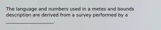 The language and numbers used in a metes and bounds description are derived from a survey performed by a _____________________.