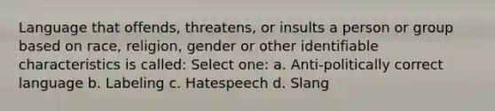 Language that offends, threatens, or insults a person or group based on race, religion, gender or other identifiable characteristics is called: Select one: a. Anti-politically correct language b. Labeling c. Hatespeech d. Slang