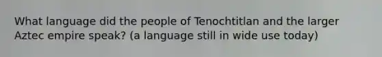 What language did the people of Tenochtitlan and the larger Aztec empire speak? (a language still in wide use today)