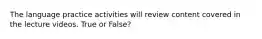 The language practice activities will review content covered in the lecture videos. True or False?