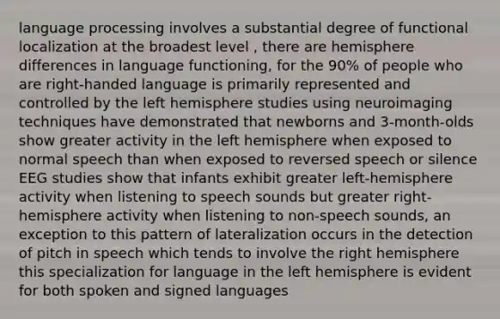 language processing involves a substantial degree of functional localization at the broadest level , there are hemisphere differences in language functioning, for the 90% of people who are right-handed language is primarily represented and controlled by the left hemisphere studies using neuroimaging techniques have demonstrated that newborns and 3-month-olds show greater activity in the left hemisphere when exposed to normal speech than when exposed to reversed speech or silence EEG studies show that infants exhibit greater left-hemisphere activity when listening to speech sounds but greater right-hemisphere activity when listening to non-speech sounds, an exception to this pattern of lateralization occurs in the detection of pitch in speech which tends to involve the right hemisphere this specialization for language in the left hemisphere is evident for both spoken and signed languages