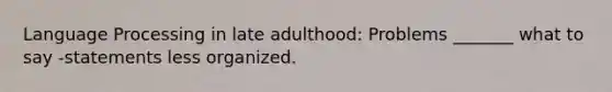 Language Processing in late adulthood: Problems _______ what to say -statements less organized.