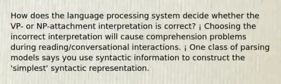 How does the language processing system decide whether the VP- or NP-attachment interpretation is correct? ¡ Choosing the incorrect interpretation will cause comprehension problems during reading/conversational interactions. ¡ One class of parsing models says you use syntactic information to construct the 'simplest' syntactic representation.