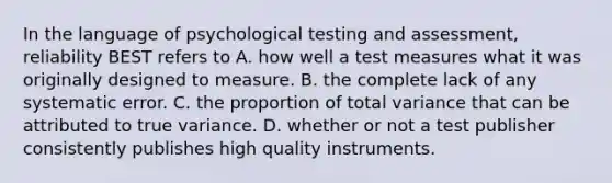 In the language of psychological testing and assessment, reliability BEST refers to A. how well a test measures what it was originally designed to measure. B. the complete lack of any systematic error. C. the proportion of total variance that can be attributed to true variance. D. whether or not a test publisher consistently publishes high quality instruments. ​