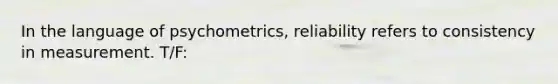 In the language of psychometrics, reliability refers to consistency in measurement. T/F: