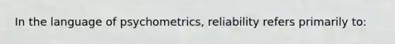 In the language of psychometrics, reliability refers primarily to: