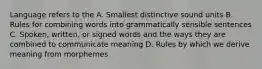 Language refers to the A. Smallest distinctive sound units B. Rules for combining words into grammatically sensible sentences C. Spoken, written, or signed words and the ways they are combined to communicate meaning D. Rules by which we derive meaning from morphemes