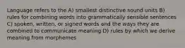 Language refers to the A) smallest distinctive sound units B) rules for combining words into grammatically sensible sentences C) spoken, written, or signed words and the ways they are combined to communicate meaning D) rules by which we derive meaning from morphemes