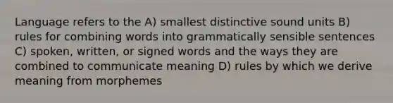 Language refers to the A) smallest distinctive sound units B) rules for combining words into grammatically sensible sentences C) spoken, written, or signed words and the ways they are combined to communicate meaning D) rules by which we derive meaning from morphemes