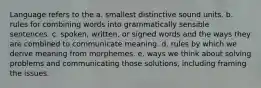 Language refers to the a. smallest distinctive sound units. b. rules for combining words into grammatically sensible sentences. c. spoken, written, or signed words and the ways they are combined to communicate meaning. d. rules by which we derive meaning from morphemes. e. ways we think about solving problems and communicating those solutions, including framing the issues.