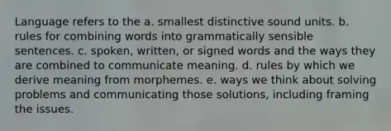 Language refers to the a. smallest distinctive sound units. b. rules for combining words into grammatically sensible sentences. c. spoken, written, or signed words and the ways they are combined to communicate meaning. d. rules by which we derive meaning from morphemes. e. ways we think about solving problems and communicating those solutions, including framing the issues.