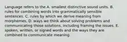 Language refers to the A. smallest distinctive sound units. B. rules for combining words into grammatically sensible sentences. C. rules by which we derive meaning from morphemes. D. ways we think about solving problems and communicating those solutions, including framing the issues. E. spoken, written, or signed words and the ways they are combined to communicate meaning.