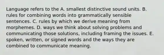 Language refers to the A. smallest distinctive sound units. B. rules for combining words into grammatically sensible sentences. C. rules by which we derive meaning from morphemes. D. ways we think about solving problems and communicating those solutions, including framing the issues. E. spoken, written, or signed words and the ways they are combined to communicate meaning.