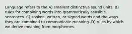 Language refers to the A) smallest distinctive sound units. B) rules for combining words into grammatically sensible sentences. C) spoken, written, or signed words and the ways they are combined to communicate meaning. D) rules by which we derive meaning from morphemes.