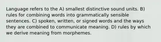 Language refers to the A) smallest distinctive sound units. B) rules for combining words into grammatically sensible sentences. C) spoken, written, or signed words and the ways they are combined to communicate meaning. D) rules by which we derive meaning from morphemes.