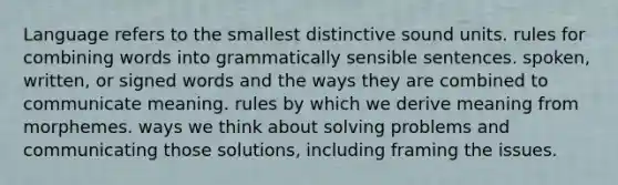 Language refers to the smallest distinctive sound units. rules for combining words into grammatically sensible sentences. spoken, written, or signed words and the ways they are combined to communicate meaning. rules by which we derive meaning from morphemes. ways we think about solving problems and communicating those solutions, including framing the issues.