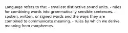 Language refers to the: - smallest distinctive sound units. - rules for combining words into grammatically sensible sentences. - spoken, written, or signed words and the ways they are combined to communicate meaning. - rules by which we derive meaning from morphemes.